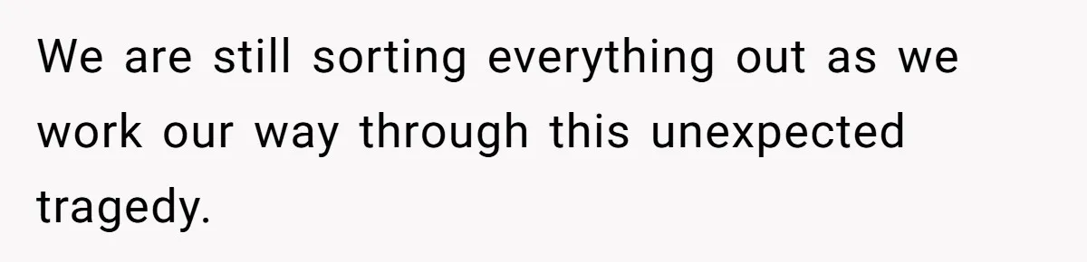 We are still sorting everything out as we work our way through this unexpected tragedy.