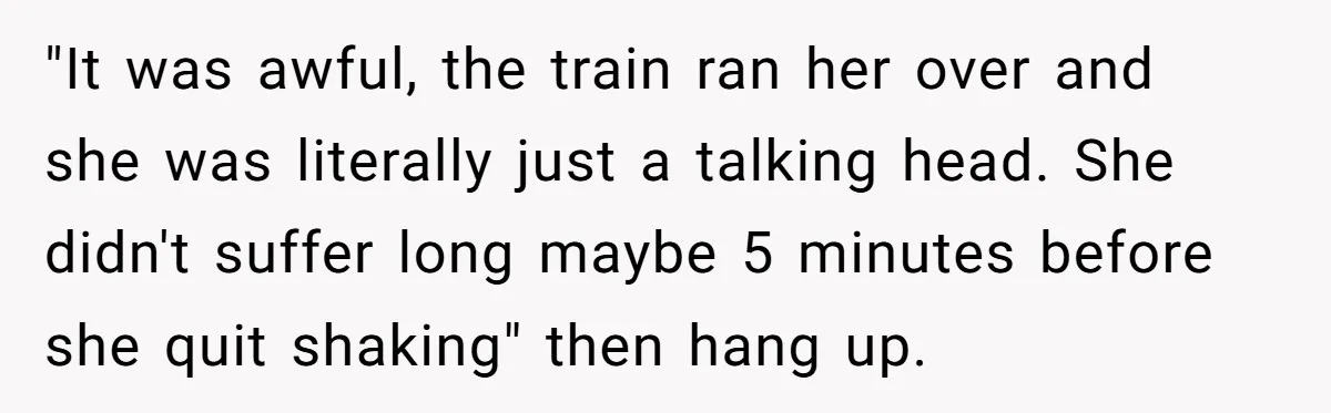 "It was awful, the train ran her over and she was literally just a talking head. She didn't suffer long maybe 5 minutes before she quit shaking" then hang up.