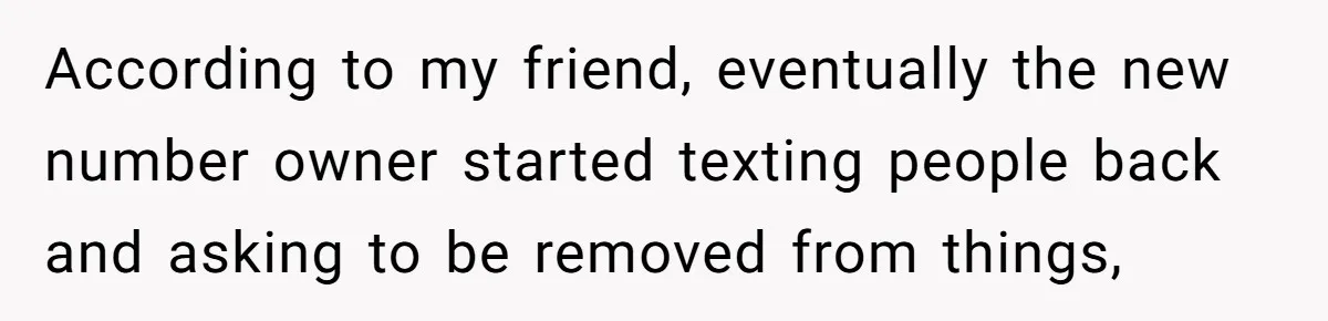 According to my friend, eventually the new number owner started texting people back and asking to be removed from things,