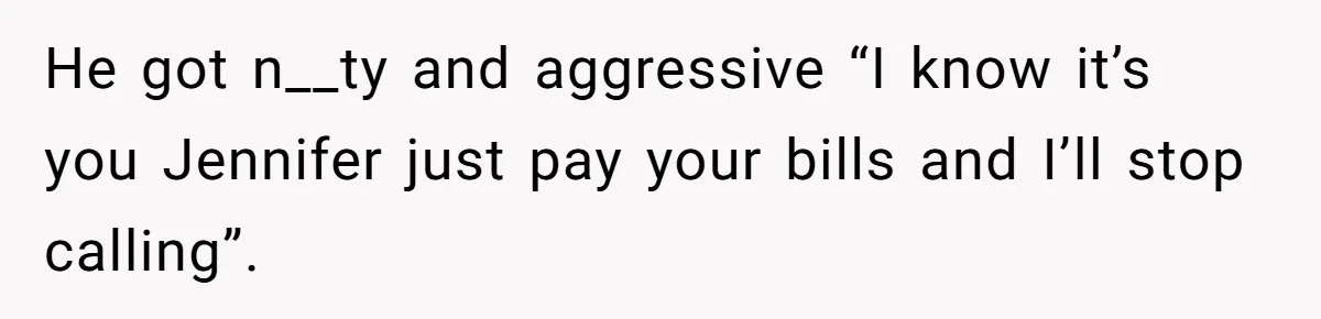 He got n__ty and aggressive “I know it’s you Jennifer just pay your bills and I’ll stop calling”.