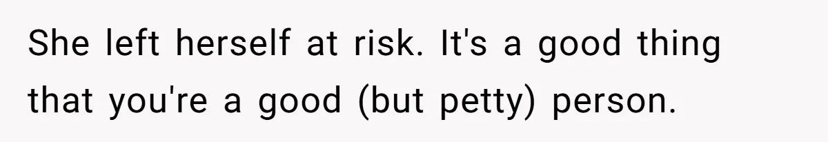 She left herself at risk. It's a good thing that you're a good (but petty) person.