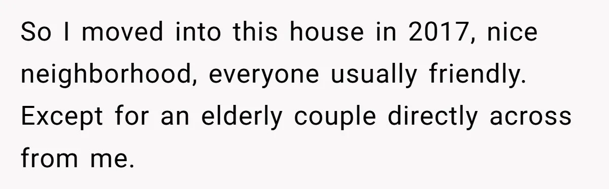 So I moved into this house in 2017, nice neighborhood, everyone usually friendly. Except for an elderly couple directly across from me.