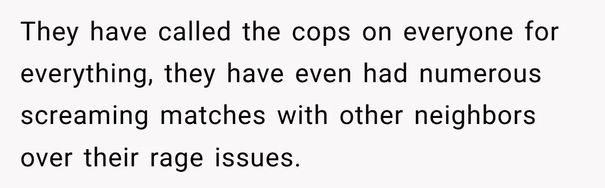 They have called the cops on everyone for everything, they have even had numerous screaming matches with other neighbors over their rage issues.