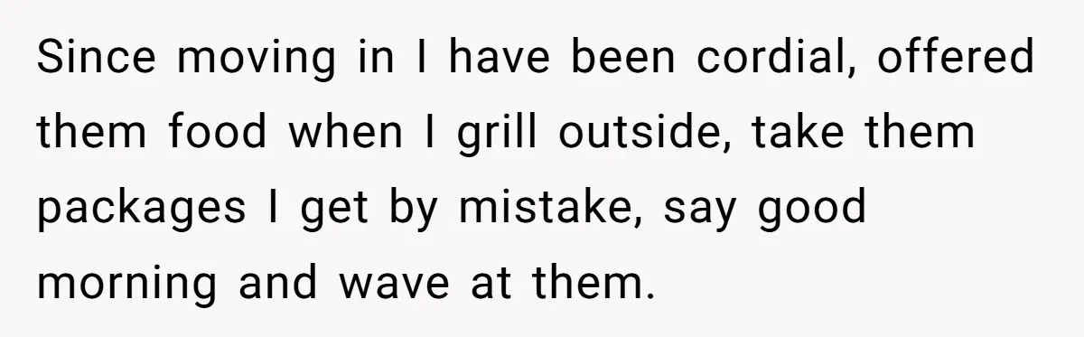 Since moving in I have been cordial, offered them food when I grill outside, take them packages I get by mistake, say good morning and wave at them.