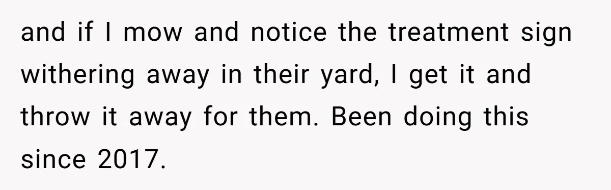 and if I mow and notice the treatment sign withering away in their yard, I get it and throw it away for them. Been doing this since 2017.
