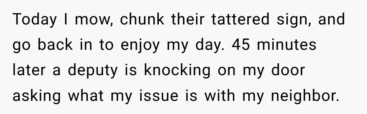 Today I mow, chunk their tattered sign, and go back in to enjoy my day. 45 minutes later a deputy is knocking on my door asking what my issue is...