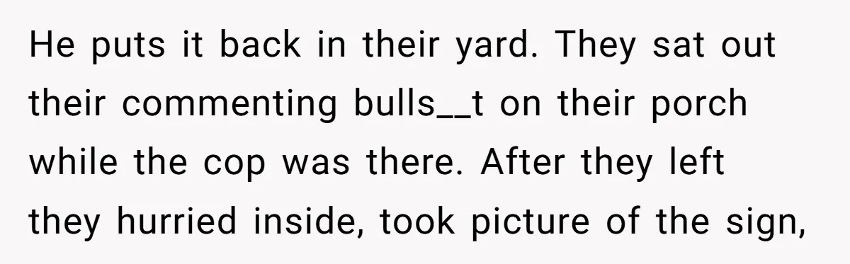 He puts it back in their yard. They sat out their commenting bulls__t on their porch while the cop was there. After they left they hurried inside, took picture of...