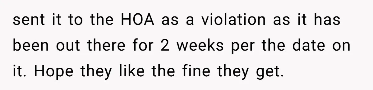 sent it to the HOA as a violation as it has been out there for 2 weeks per the date on it. Hope they like the fine they get.