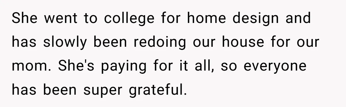 She went to college for home design and has slowly been redoing our house for our mom. She's paying for it all, so everyone has been super grateful.