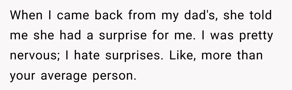 When I came back from my dad's, she told me she had a surprise for me. I was pretty nervous; I hate surprises. Like, more than your average person.
