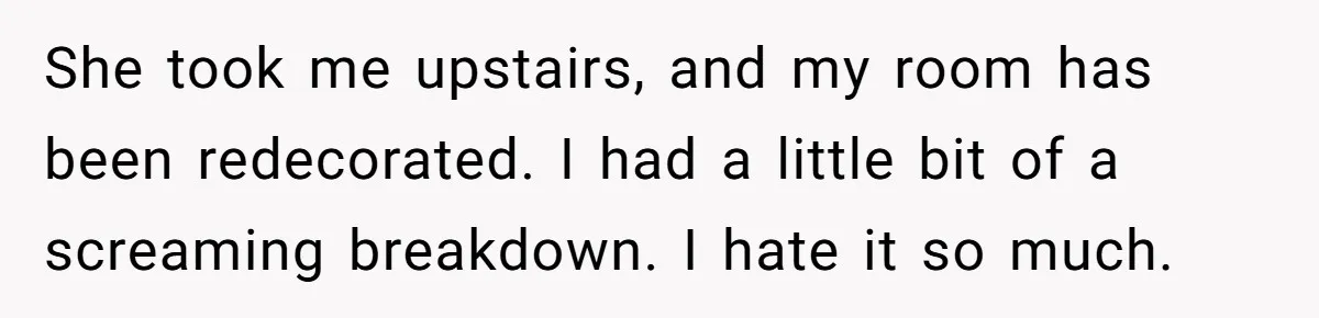 She took me upstairs, and my room has been redecorated. I had a little bit of a screaming breakdown. I hate it so much.