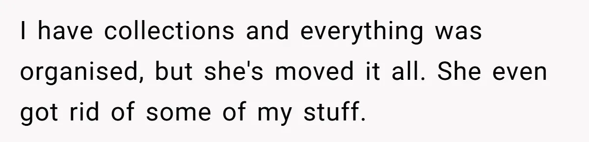 I have collections and everything was organised, but she's moved it all. She even got rid of some of my stuff.