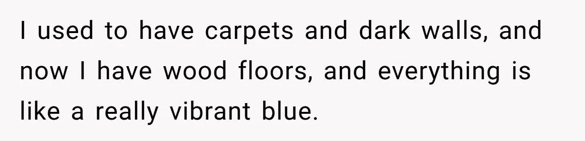 I used to have carpets and dark walls, and now I have wood floors, and everything is like a really vibrant blue.
