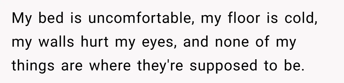 My bed is uncomfortable, my floor is cold, my walls hurt my eyes, and none of my things are where they're supposed to be.