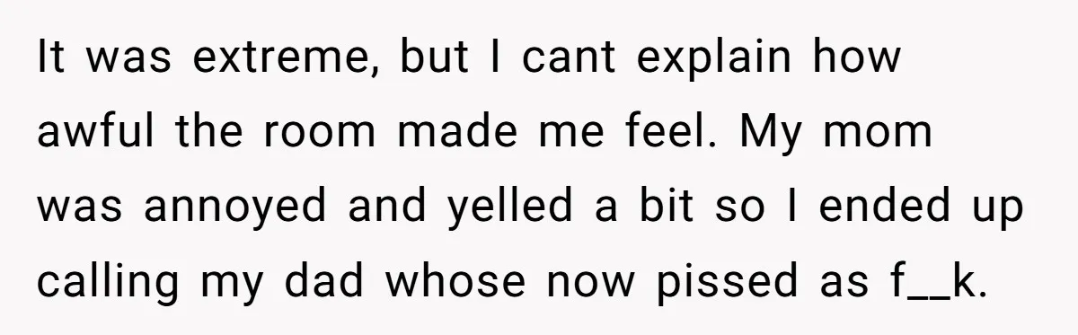 It was extreme, but I cant explain how awful the room made me feel. My mom was annoyed and yelled a bit so I ended up calling my dad whose...
