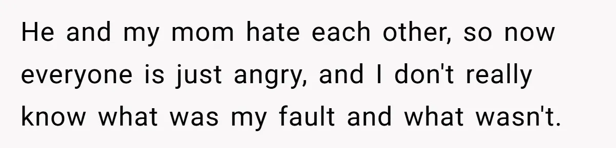 He and my mom hate each other, so now everyone is just angry, and I don't really know what was my fault and what wasn't.