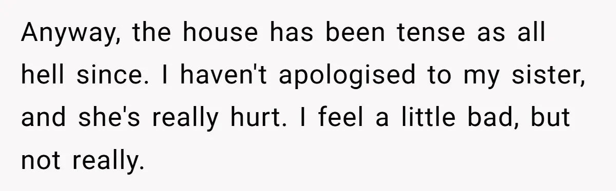 Anyway, the house has been tense as all hell since. I haven't apologised to my sister, and she's really hurt. I feel a little bad, but not really.