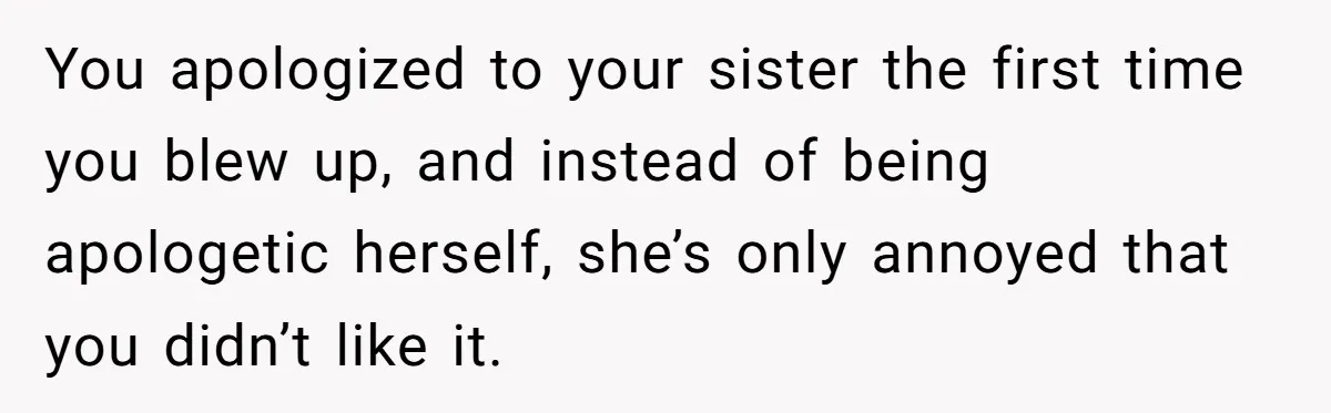 You apologized to your sister the first time you blew up, and instead of being apologetic herself, she’s only annoyed that you didn’t like it.