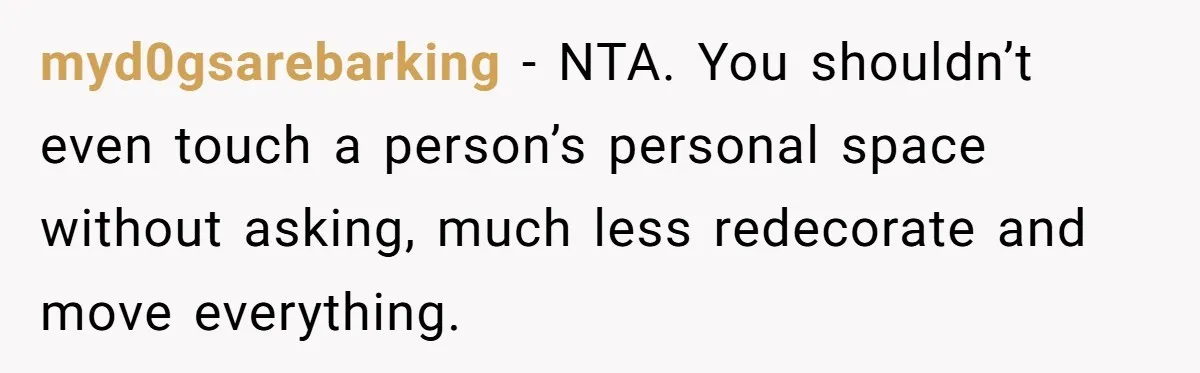myd0gsarebarking − NTA. You shouldn’t even touch a person’s personal space without asking, much less redecorate and move everything.