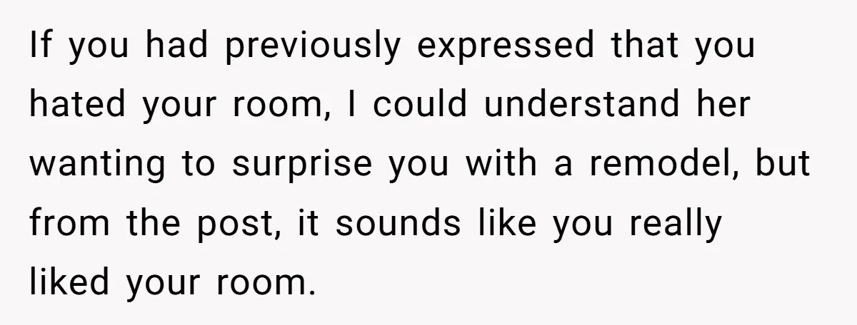 If you had previously expressed that you hated your room, I could understand her wanting to surprise you with a remodel, but from the post, it sounds like you really...