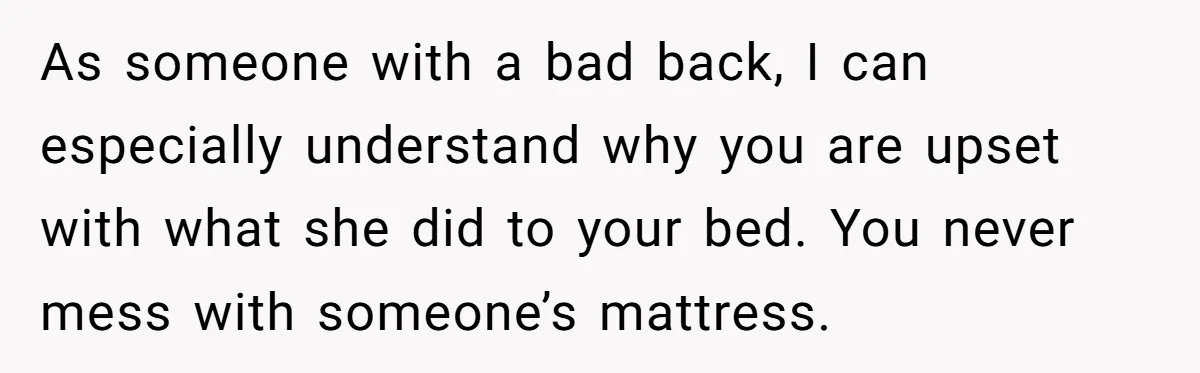 As someone with a bad back, I can especially understand why you are upset with what she did to your bed. You never mess with someone’s mattress.