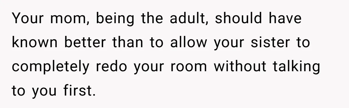 Your mom, being the adult, should have known better than to allow your sister to completely redo your room without talking to you first.