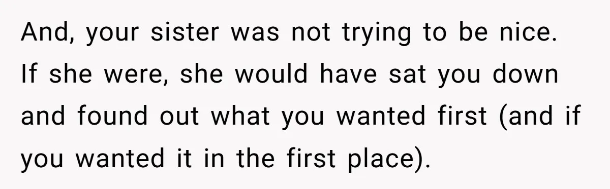 And, your sister was not trying to be nice. If she were, she would have sat you down and found out what you wanted first (and if you wanted it...