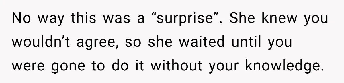 No way this was a “surprise”. She knew you wouldn’t agree, so she waited until you were gone to do it without your knowledge.