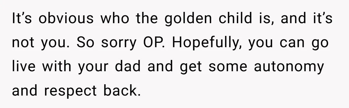 It’s obvious who the golden child is, and it’s not you. So sorry OP. Hopefully, you can go live with your dad and get some autonomy and respect back.