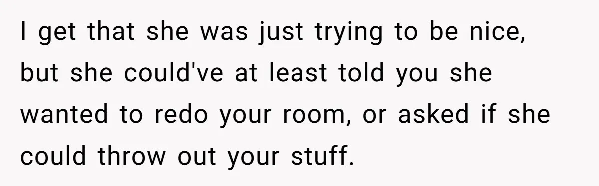 I get that she was just trying to be nice, but she could've at least told you she wanted to redo your room, or asked if she could throw out...