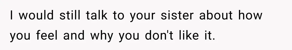 I would still talk to your sister about how you feel and why you don't like it.