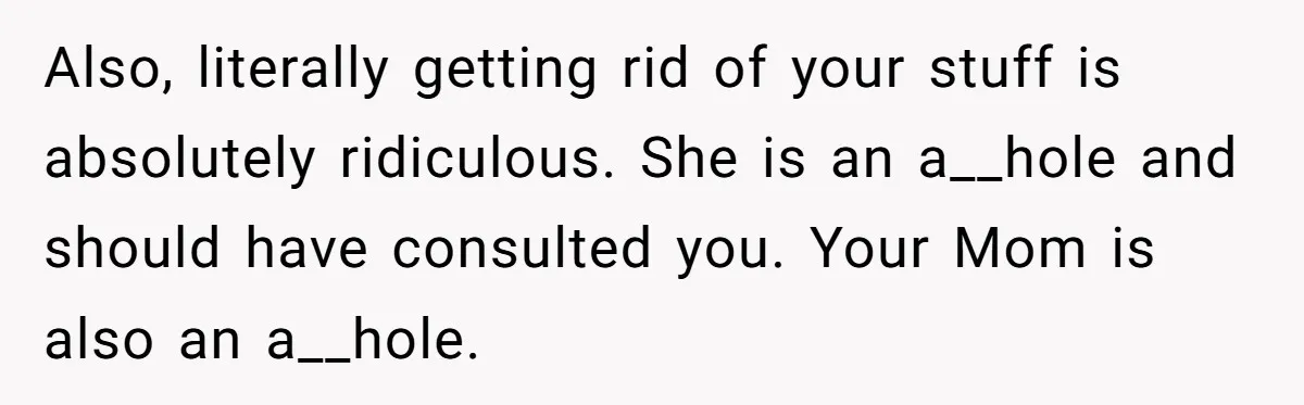 Also, literally getting rid of your stuff is absolutely ridiculous. She is an a__hole and should have consulted you. Your Mom is also an a__hole.