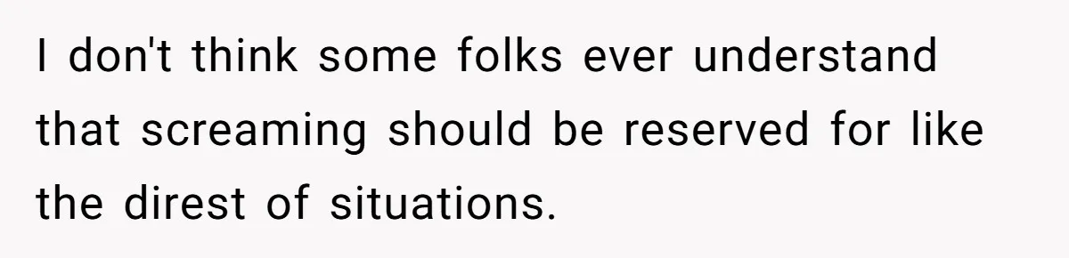 I don't think some folks ever understand that screaming should be reserved for like the direst of situations.