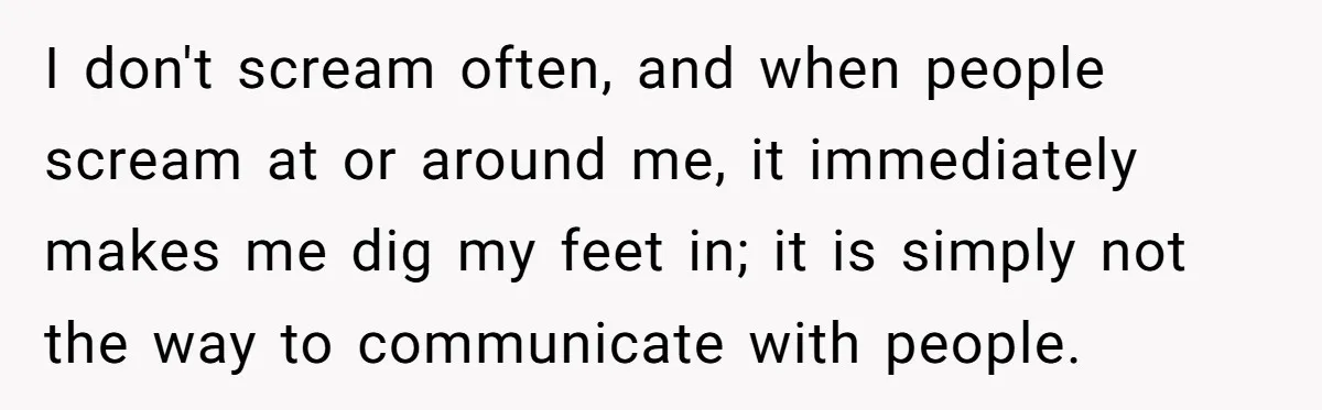 I don't scream often, and when people scream at or around me, it immediately makes me dig my feet in; it is simply not the way to communicate with people.