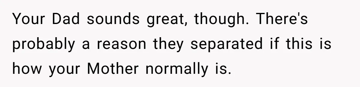 Your Dad sounds great, though. There's probably a reason they separated if this is how your Mother normally is.