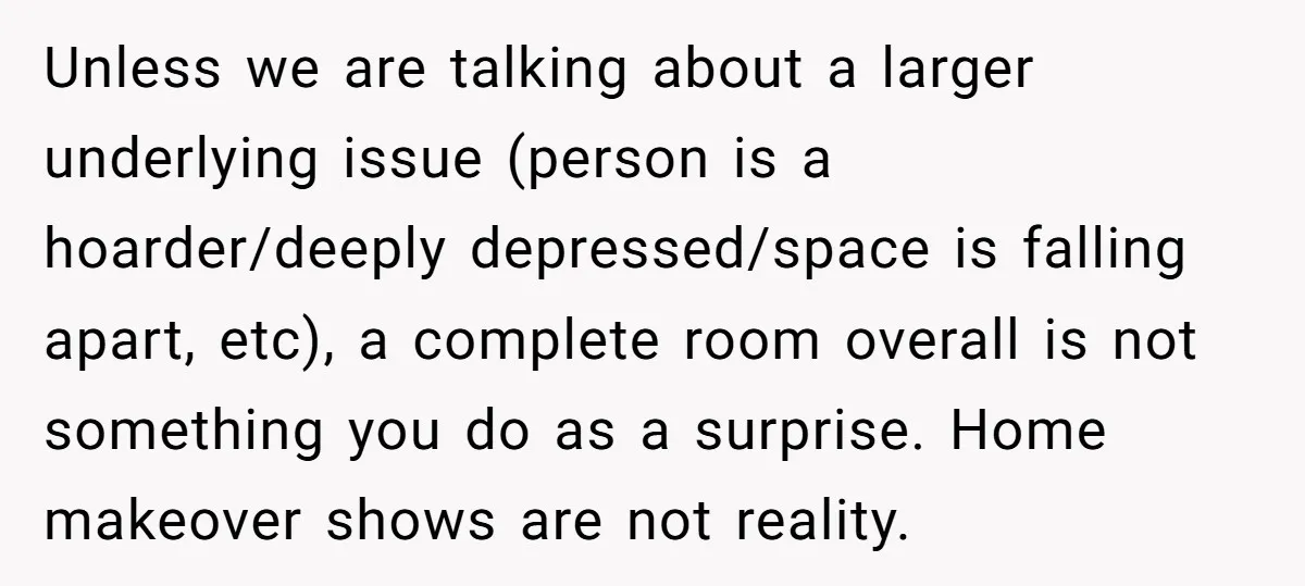 Unless we are talking about a larger underlying issue (person is a hoarder/deeply depressed/space is falling apart, etc), a complete room overall is not something you do as a surprise....