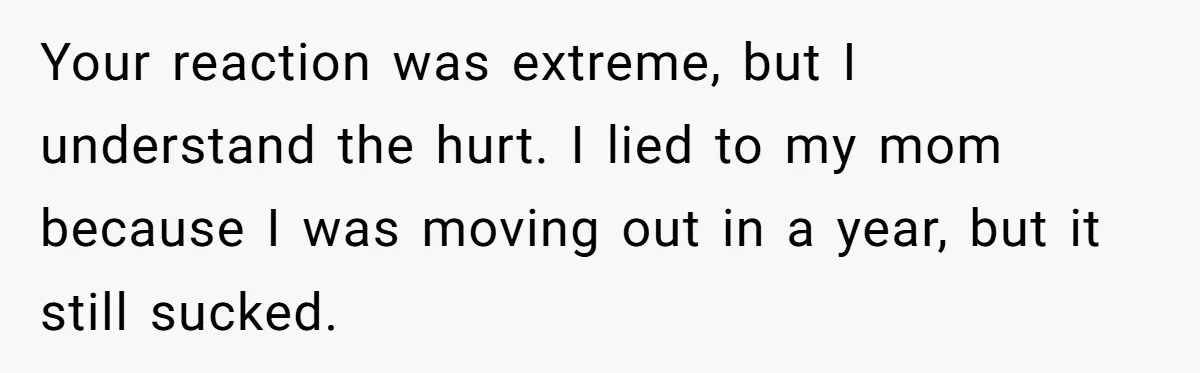 Your reaction was extreme, but I understand the hurt. I lied to my mom because I was moving out in a year, but it still sucked.