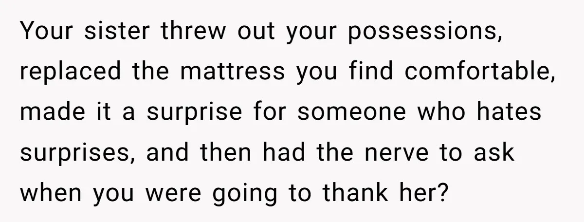 Your sister threw out your possessions, replaced the mattress you find comfortable, made it a surprise for someone who hates surprises, and then had the nerve to ask when you...