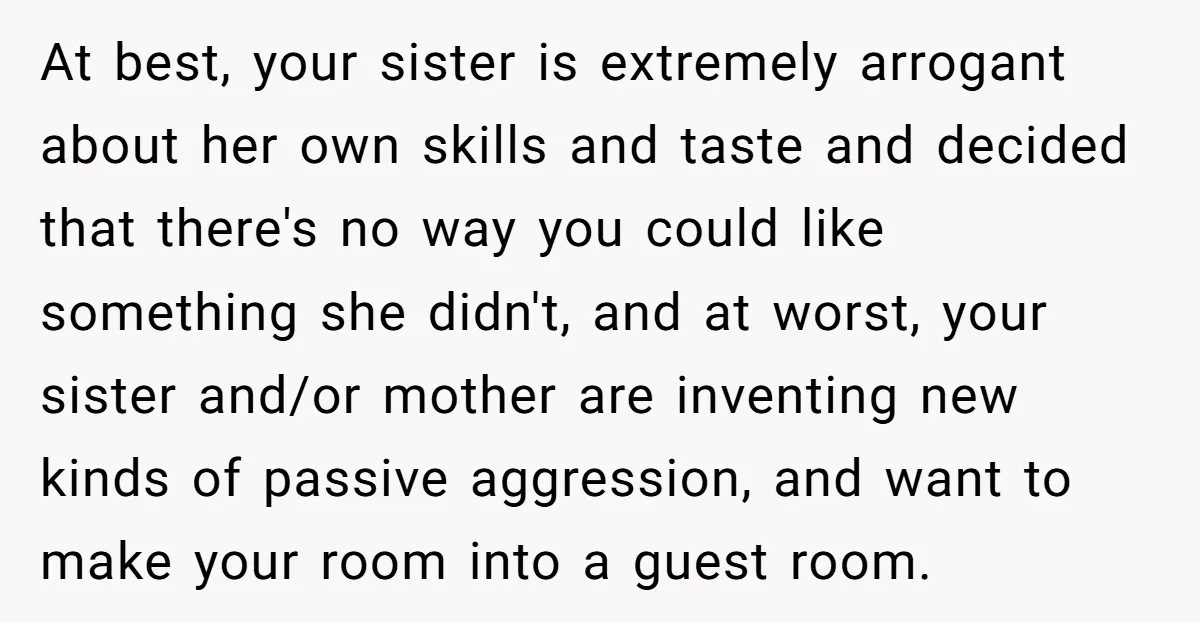 At best, your sister is extremely arrogant about her own skills and taste and decided that there's no way you could like something she didn't, and at worst, your sister...