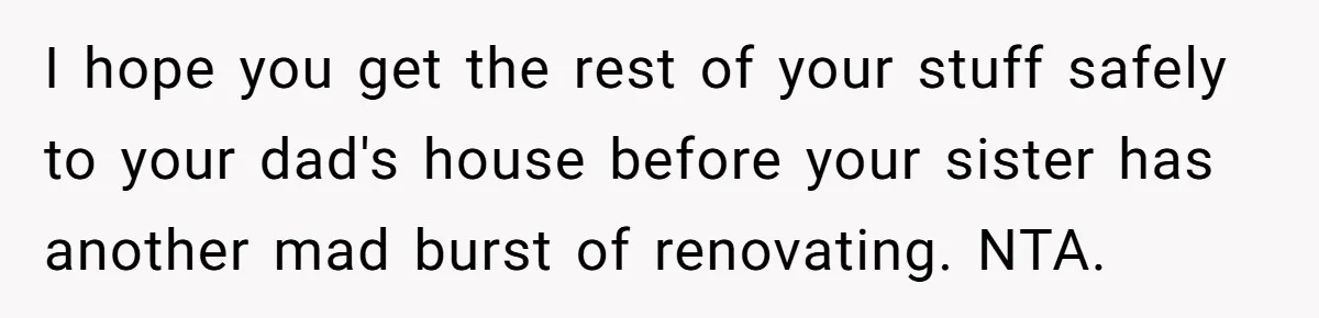 I hope you get the rest of your stuff safely to your dad's house before your sister has another mad burst of renovating. NTA.