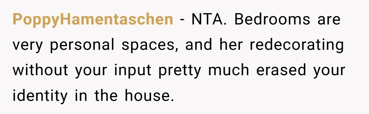PoppyHamentaschen − NTA. Bedrooms are very personal spaces, and her redecorating without your input pretty much erased your identity in the house.