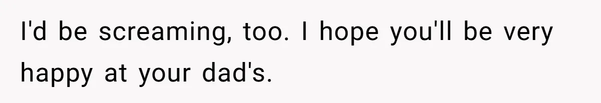 I'd be screaming, too. I hope you'll be very happy at your dad's.