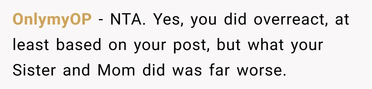 OnlymyOP − NTA. Yes, you did overreact, at least based on your post, but what your Sister and Mom did was far worse.