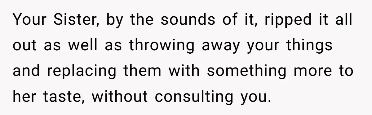Your Sister, by the sounds of it, ripped it all out as well as throwing away your things and replacing them with something more to her taste, without consulting you.