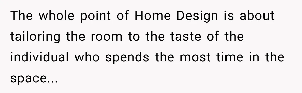The whole point of Home Design is about tailoring the room to the taste of the individual who spends the most time in the space...