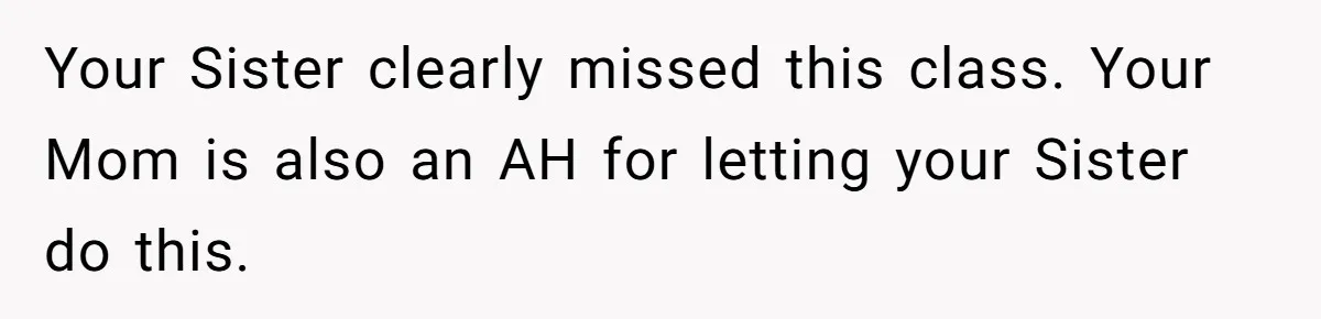Your Sister clearly missed this class. Your Mom is also an AH for letting your Sister do this.