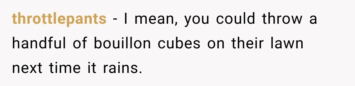 throttlepants − I mean, you could throw a handful of bouillon cubes on their lawn next time it rains.