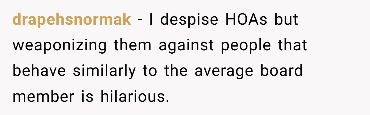 drapehsnormak − I despise HOAs but weaponizing them against people that behave similarly to the average board member is hilarious.