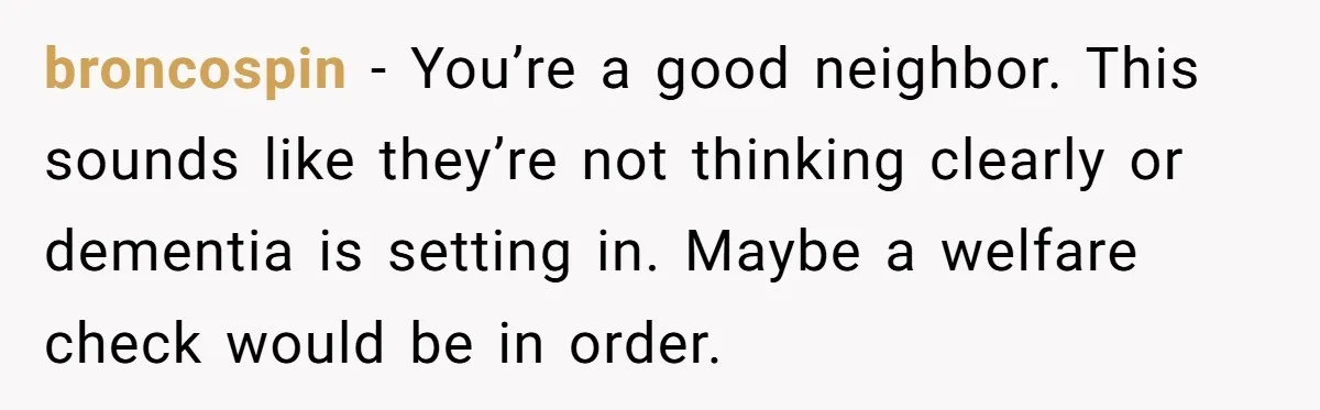 broncospin − You’re a good neighbor. This sounds like they’re not thinking clearly or dementia is setting in. Maybe a welfare check would be in order.