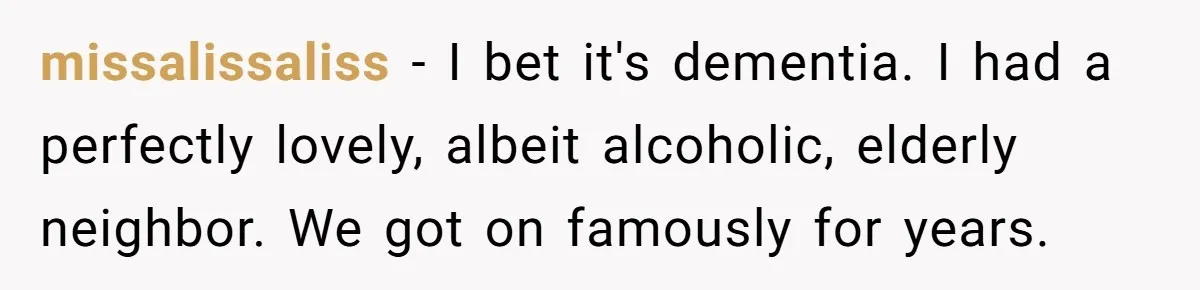 missalissaliss − I bet it's dementia. I had a perfectly lovely, albeit alcoholic, elderly neighbor. We got on famously for years.